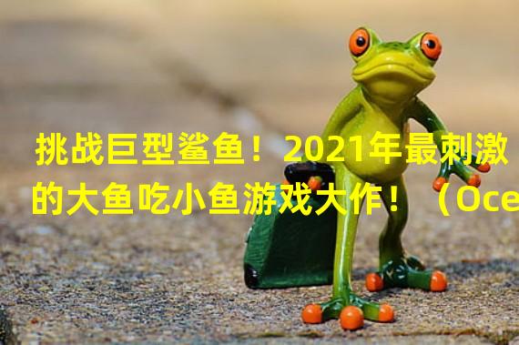 挑战巨型鲨鱼！2021年最刺激的大鱼吃小鱼游戏大作！（Ocean World震撼登场！2021年最火爆的吃鱼游戏呈现巨变！）